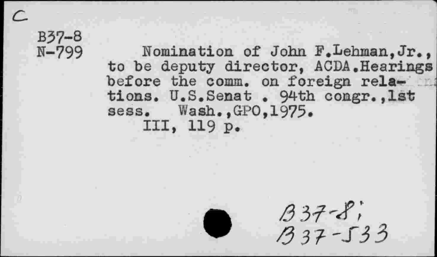 ﻿a
B37-8
N-799
Nomination of John F.Lehman,Jr., to be deputy director, ACDA.Hearings before the comm, on foreign rela-^ tions. U.S.Senat • 94th congr.,1st sess. Wash.,GPO,1975«
III, 119 P.